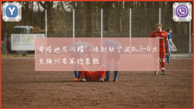 奇塔迪尼闪耀!传射助宁波队3-0力克梅州客家迎首胜