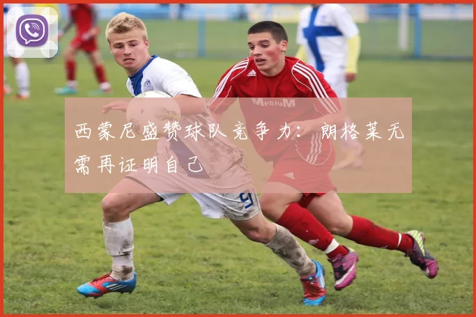 西蒙尼盛赞球队竞争力:朗格莱无需再证明自己