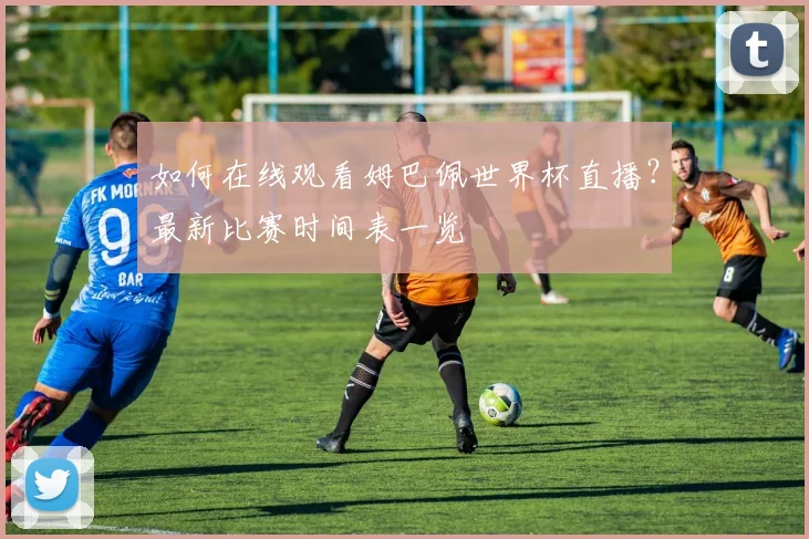 如何在线观看姆巴佩世界杯直播?最新比赛时间表一览