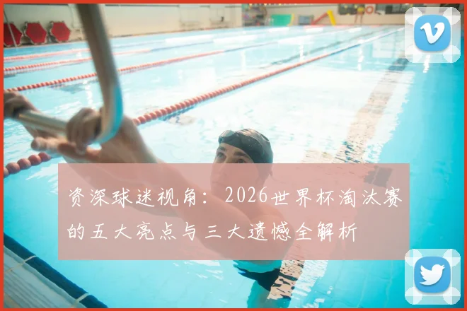 资深球迷视角：2026世界杯淘汰赛的五大亮点与三大遗憾全解析
